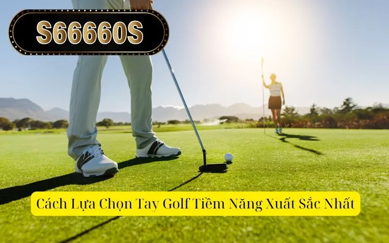 Cách Lựa Chọn Tay Golf Tiềm Năng Xuất Sắc Nhất